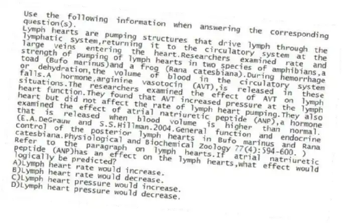 Use the following information when answering the corresponding question(s).
Lymph hearts are pumping structures that drive lymph through the lymphatic system,returning it to the circulatory system at the large veins entering the heart.Researchers examined rate and strength of pumping of lymph hearts in two species of amphibians,a toad (Bufo marinus)and a frog (Rana catesbiana).During hemorrhage or dehydration,the volume of blood in the circulatory system falls.A hormone,arginine vasotocin (AVT),is released in these situations.The researchers examined the effect of AVT on lymph heart function.They found that AVT increased pressure at the lymph heart but did not affect the rate of lymph heart pumping.They also examined the effect of atrial natriuretic peptide (ANP),a hormone that is released when blood volume is higher than normal.(E.A.DeGrauw and S.S.Hillman.2004.General function and endocrine control of the posterior lymph hearts in Bufo marinus and Rana catesbiana.Physiological and Biochemical Zoology 77(4):594-600. )
-Refer to the paragraph on lymph hearts.If atrial natriuretic peptide (ANP)has an effect on the lymph hearts,what effect would logically be predicted?
A)Lymph heart rate would increase.
B)Lymph heart rate would decrease.
C)Lymph heart pressure would increase.
D)Lymph heart pressure would decrease.