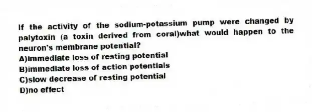 If the activity of the sodium-potassium pump were changed by palytoxin (a toxin derived from coral)what would happen to the neuron's membrane potential?
A)immediate loss of resting potential
B)immediate loss of action potentials
C)slow decrease of resting potential
D)no effect