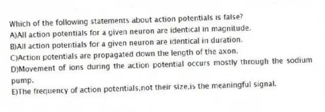 Which of the following statements about action potentials is false?
A)All action potentials for a given neuron are identical in magnitude.
B)All action potentials for a given neuron are identical in duration.
C)Action potentials are propagated down the length of the axon.
D)Movement of ions during the action potential occurs mostly through the sodium pump.
E)The frequency of action potentials,not their size,is the meaningful signal.