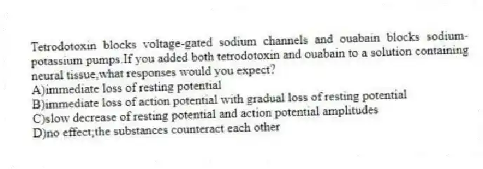 Tetrodotoxin blocks voltage-gated sodium channels and ouabain blocks sodium-potassium pumps.If you added both tetrodotoxin and ouabain to a solution containing neural tissue,what responses would you expect?
A)immediate loss of resting potential
B)immediate loss of action potential with gradual loss of resting potential
C)slow decrease of resting potential and action potential amplitudes
D)no effect;the substances counteract each other