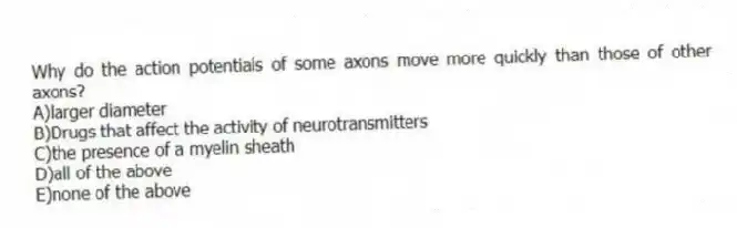 Why do the action potentials of some axons move more quickly than those of other axons?
A)larger diameter
B)Drugs that affect the activity of neurotransmitters
C)the presence of a myelin sheath
D)all of the above
E)none of the above