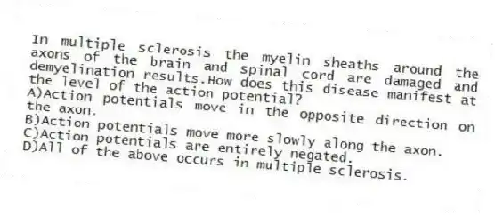 In multiple sclerosis the myelin sheaths around the axons of the brain and spinal cord are damaged and demyelination results.How does this disease manifest at the level of the action potential?
A)Action potentials move in the opposite direction on the axon.
B)Action potentials move more slowly along the axon.
C)Action potentials are entirely negated.
D)All of the above occurs in multiple sclerosis.