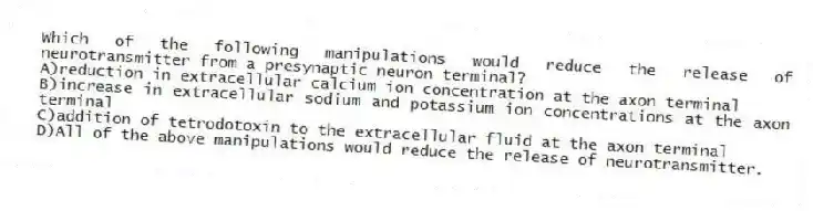 Which of the following manipulations would reduce the release of neurotransmitter from a presynaptic neuron terminal?
A)reduction in extracellular calcium ion concentration at the axon terminal
B)increase in extracellular sodium and potassium ion concentrations at the axon terminal
C)addition of tetrodotoxin to the extracellular fluid at the axon terminal
D)All of the above manipulations would reduce the release of neurotransmitter.