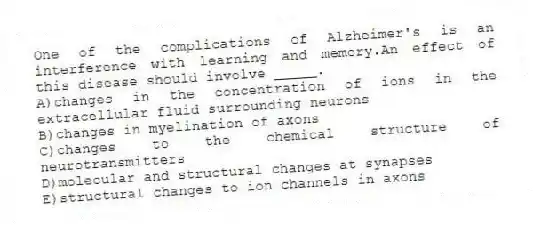 One of the complications of Alzheimer's is an interference with learning and memory.An effect of this disease should involve _____.
A)changes in the concentration of ions in the extracellular fluid surrounding neurons
B)changes in myelination of axons
C)changes to the chemical structure of neurotransmitters
D)molecular and structural changes at synapses
E)structural changes to ion channels in axons