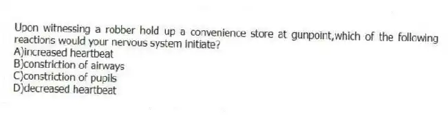 Upon witnessing a robber hold up a convenience store at gunpoint,which of the following reactions would your nervous system initiate?
A)increased heartbeat
B)constriction of airways
C)constriction of pupils
D)decreased heartbeat