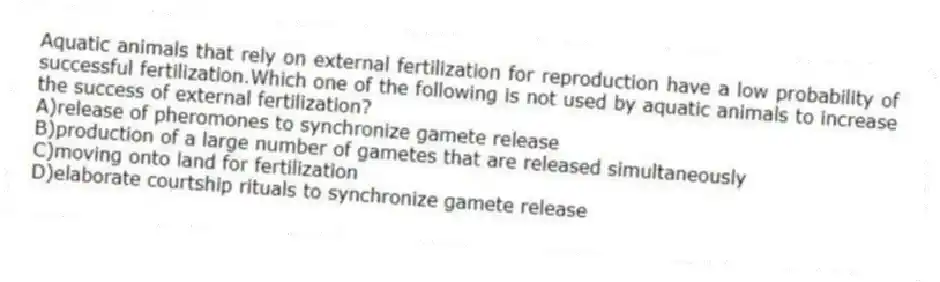 Aquatic animals that rely on external fertilization for reproduction have a low probability of successful fertilization.Which one of the following is not used by aquatic animals to increase the success of external fertilization?
A)release of pheromones to synchronize gamete release
B)production of a large number of gametes that are released simultaneously
C)moving onto land for fertilization
D)elaborate courtship rituals to synchronize gamete release