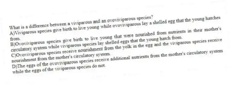 What is a difference between a viviparous and an ovoviviparous species?
A)Viviparous species give birth to live young while ovoviviparous lay a shelled egg that the young hatches from.
B)Ovoviviparous species give birth to live young that were nourished from nutrients in their mother's circulatory system while viviparous species lay shelled eggs that the young hatch from.
C)Ovoviviparous species receive nourishment from the yolk in the egg and the viviparous species receive nourishment from the mother's circulatory system.
D)The eggs of the ovoviviparous species receive additional nutrients from the mother's circulatory system while the eggs of the viviparous species do not.
