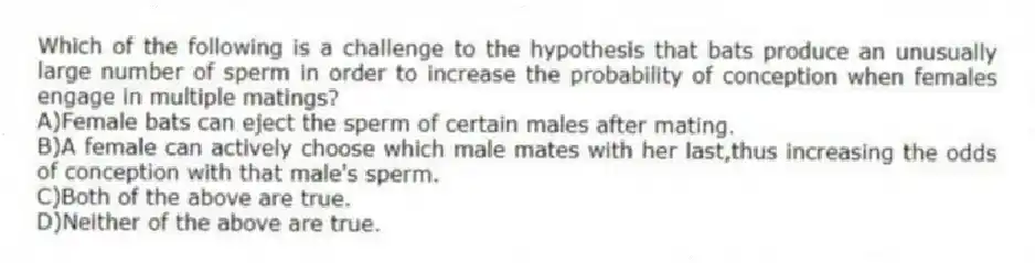 Which of the following is a challenge to the hypothesis that bats produce an unusually large number of sperm in order to increase the probability of conception when females engage in multiple matings?
A)Female bats can eject the sperm of certain males after mating.
B)A female can actively choose which male mates with her last,thus increasing the odds of conception with that male's sperm.
C)Both of the above are true.
D)Neither of the above are true.