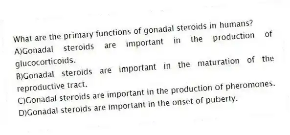 What are the primary functions of gonadal steroids in humans?
A)Gonadal steroids are important in the production of glucocorticoids.
B)Gonadal steroids are important in the maturation of the reproductive tract.
C)Gonadal steroids are important in the production of pheromones.
D)Gonadal steroids are important in the onset of puberty.