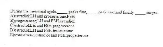 During the menstrual cycle,_____ peaks first,_____ peak next,and finally _____ surges.
A)estradiol;LH and progesterone;FSH
B)progesterone;LH and FSH;estradiol
C)estradiol;LH and FSH;progesterone
D)estradiol;LH and FSH;testosterone
E)testosterone;estradiol and FSH;progesterone