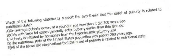 Which of the following statements support the hypothesis that the onset of puberty is related to nutritional state?
A)On average,puberty occurs at a younger age now than it did 200 years ago.
B)Girls with large fat stores generally enter puberty earlier than thin girls do.
C)Puberty is initiated by hormones from the hypothalamic-pituitary axis.
D)The nutritional state of the United States population was poorer 200 years ago.
E)All of the above are observations that the onset of puberty is related to nutritional state.