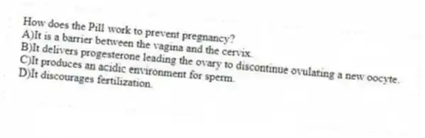 How does the Pill work to prevent pregnancy?
A)It is a barrier between the vagina and the cervix.
B)It delivers progesterone leading the ovary to discontinue ovulating a new oocyte.
C)It produces an acidic environment for sperm.
D)It discourages fertilization.