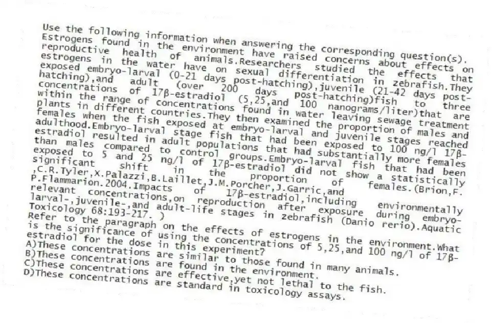 Use the following information when answering the corresponding question(s).
Estrogens found in the environment have raised concerns about effects on reproductive health of animals.Researchers studied the effects that estrogens in the water have on sexual differentiation in zebrafish.They exposed embryo-larval (0-21 days post-hatching),juvenile (21-42 days post-hatching),and adult (over 200 days post-hatching)fish to three concentrations of 17β-estradiol (5,25,and 100 nanograms/liter)that are within the range of concentrations found in water leaving sewage treatment plants in different countries.They then examined the proportion of males and females when the fish exposed at embryo-larval and juvenile stages reached adulthood.Embryo-larval stage fish that had been exposed to 100 ng/l 17β-estradiol resulted in adult populations that had substantially more females than males compared to control groups.Embryo-larval fish that had been exposed to 5 and 25 ng/l of 17β-estradiol did not show a statistically significant shift in the proportion of females.(Brion,F. ,C.R.Tyler,X.Palazzi,B.Laillet,J.M.Porcher,J.Garric,and P.Flammarion.2004.Impacts of 17β-estradiol,including environmentally relevant concentrations,on reproduction after exposure during embryo-larval-,juvenile-,and adult-life stages in zebrafish (Danio rerio).Aquatic Toxicology 68:193-217. )
-Refer to the paragraph on the effects of estrogens in the environment.What is the significance of using the concentrations of 5,25,and 100 ng/l of 17β-estradiol for the dose in this experiment?
A)These concentrations are similar to those found in many animals.
B)These concentrations are found in the environment.
C)These concentrations are effective,yet not lethal to the fish.
D)These concentrations are standard in toxicology assays.