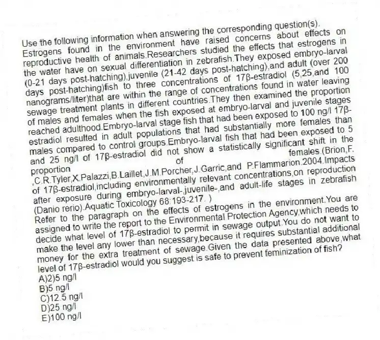 Use the following information when answering the corresponding question(s).
Estrogens found in the environment have raised concerns about effects on reproductive health of animals.Researchers studied the effects that estrogens in the water have on sexual differentiation in zebrafish.They exposed embryo-larval (0-21 days post-hatching),juvenile (21-42 days post-hatching),and adult (over 200 days post-hatching)fish to three concentrations of 17β-estradiol (5,25,and 100 nanograms/liter)that are within the range of concentrations found in water leaving sewage treatment plants in different countries.They then examined the proportion of males and females when the fish exposed at embryo-larval and juvenile stages reached adulthood.Embryo-larval stage fish that had been exposed to 100 ng/l 17β-estradiol resulted in adult populations that had substantially more females than males compared to control groups.Embryo-larval fish that had been exposed to 5 and 25 ng/l of 17β-estradiol did not show a statistically significant shift in the proportion of females.(Brion,F. ,C.R.Tyler,X.Palazzi,B.Laillet,J.M.Porcher,J.Garric,and P.Flammarion.2004.Impacts of 17β-estradiol,including environmentally relevant concentrations,on reproduction after exposure during embryo-larval-,juvenile-,and adult-life stages in zebrafish (Danio rerio).Aquatic Toxicology 68:193-217. )
-Refer to the paragraph on the effects of estrogens in the environment.You are assigned to write the report to the Environmental Protection Agency,which needs to decide what level of 17β-estradiol to permit in sewage output.You do not want to make the level any lower than necessary,because it requires substantial additional money for the extra treatment of sewage.Given the data presented above,what level of 17β-estradiol would you suggest is safe to prevent feminization of fish?
A)2)5 ng/l
B)5 ng/l
C)12.5 ng/l
D)25 ng/l
E)100 ng/l