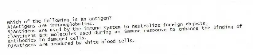 Which of the following is an antigen?
A)Antigens are immunoglobulins.
B)Antigens are used by the immune system to neutralize foreign objects.
C)Antigens are molecules used during an immune response to enhance the binding of antibodies to damaged cells.
D)Antigens are produced by white blood cells.