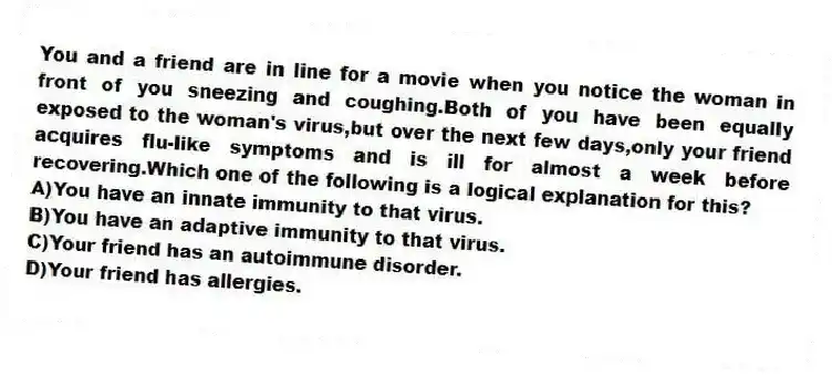 You and a friend are in line for a movie when you notice the woman in front of you sneezing and coughing.Both of you have been equally exposed to the woman's virus,but over the next few days,only your friend acquires flu-like symptoms and is ill for almost a week before recovering.Which one of the following is a logical explanation for this?
A)You have an innate immunity to that virus.
B)You have an adaptive immunity to that virus.
C)Your friend has an autoimmune disorder.
D)Your friend has allergies.