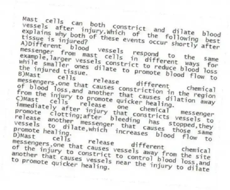 Mast cells can both constrict and dilate blood vessels after injury.Which of the following best explains why both of these events occur shortly after tissue is injured?
A)Different blood vessels respond to the same messenger from mast cells in different ways for example,larger vessels constrict to reduce blood loss while smaller ones dilate to promote blood flow to the injured tissue.
B)Mast cells release different chemical messengers,one that causes constriction in the region of blood loss,and another that causes dilation away from the injury to promote quicker healing.
C)Mast cells release one chemical messenger immediately after injury that constricts vessels to promote clotting;after bleeding has stopped,they release another messenger that causes those same vessels to dilate,which increases blood flow to promote healing.
D)Mast cells release different chemical messengers,one that causes vessels away from the site of the injury to constrict to control blood loss,and another that causes vessels near the injury to dilate to promote quicker healing.