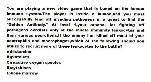 You are playing a new video game that is based on the human immune system.The player is inside a human,and you must successfully fend off invading pathogens in a quest to find the "Golden Antibody." At level 1,your arsenal for fighting off pathogens consists only of the innate immunity leukocytes and their various secretions.If the enemy has killed off most of your neutrophils and macrophages,which of the following should you utilize to recruit more of these leukocytes to the battle?
A)histamine
B)platelets
C)reactive oxygen species
D)cytokines
E)bone marrow