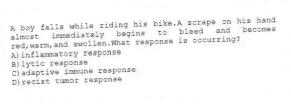A boy falls while riding his bike.A scrape on his hand almost immediately begins to bleed and becomes red,warm,and swollen.What response is occurring?
A)inflammatory response
B)lytic response
C)adaptive immune response
D)recist tumor response