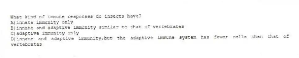 What kind of immune responses do insects have?
A)innate immunity only
B)innate and adaptive immunity similar to that of vertebrates
C)adaptive immunity only
D)innate and adaptive immunity,but the adaptive immune system has fewer cells than that of vertebrates