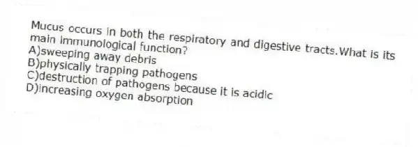 Mucus occurs in both the respiratory and digestive tracts.What is its main immunological function?
A)sweeping away debris
B)physically trapping pathogens
C)destruction of pathogens because it is acidic
D)increasing oxygen absorption
