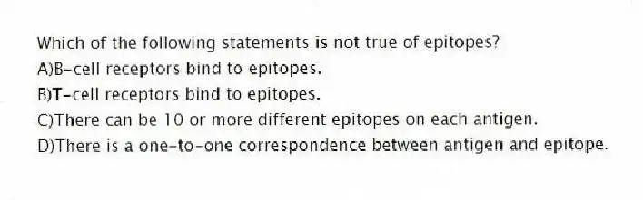 Which of the following statements is not true of epitopes?
A)B-cell receptors bind to epitopes.
B)T-cell receptors bind to epitopes.
C)There can be 10 or more different epitopes on each antigen.
D)There is a one-to-one correspondence between antigen and epitope.