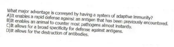 What major advantage is conveyed by having a system of adaptive immunity?
A)It enables a rapid defense against an antigen that has been previously encountered.
B)It enables an animal to counter most pathogens almost instantly.
C)It allows for a broad specificity for defense against antigens.
D)It allows for the destruction of antibodies.