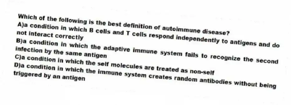 Which of the following is the best definition of autoimmune disease?
A)a condition in which B cells and T cells respond independently to antigens and do not interact correctly
B)a condition in which the adaptive immune system fails to recognize the second infection by the same antigen
C)a condition in which the self molecules are treated as non-self
D)a condition in which the immune system creates random antibodies without being triggered by an antigen