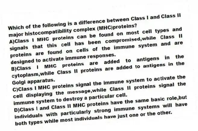 Which of the following is a difference between Class I and Class II major histocompatibility complex (MHC)proteins?
A)Class I MHC proteins can be found on most cell types and signals that this cell has been compromised,while Class II proteins are found on cells of the immune system and are designed to activate immune responses.
B)Class I MHC proteins are added to antigens in the cytoplasm,while Class II proteins are added to antigens in the Golgi apparatus.
C)Class I MHC proteins signal the immune system to activate the cell displaying the message,while Class II proteins signal the immune system to destroy a particular cell.
D)Class I and Class II MHC proteins have the same basic role,but individuals with particularly strong immune systems will have both types while most individuals have just one or the other.