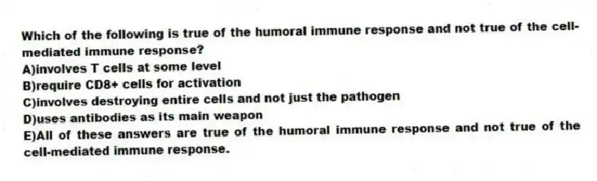 Which of the following is true of the humoral immune response and not true of the cell-mediated immune response?
A)involves T cells at some level
B)require CD8+ cells for activation
C)involves destroying entire cells and not just the pathogen
D)uses antibodies as its main weapon
E)All of these answers are true of the humoral immune response and not true of the cell-mediated immune response.