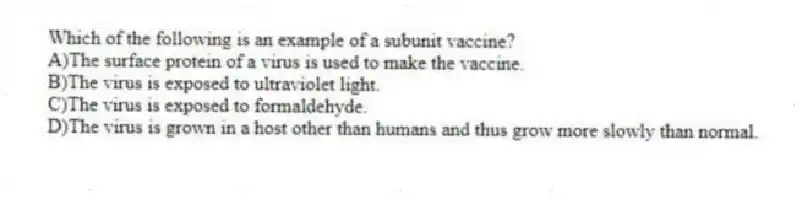 Which of the following is an example of a subunit vaccine?
A)The surface protein of a virus is used to make the vaccine.
B)The virus is exposed to ultraviolet light.
C)The virus is exposed to formaldehyde.
D)The virus is grown in a host other than humans and thus grow more slowly than normal.