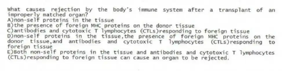 What causes rejection by the body's immune system after a transplant of an improperly matched organ?
A)non-self proteins in the tissue
B)the presence of foreign MHC proteins on the donor tissue
C)antibodies and cytotoxic T lymphocytes (CTLs)responding to foreign tissue
D)non-self proteins in the tissue,the presence of foreign MHC proteins on the donor tissue,and antibodies and cytotoxic T lymphocytes (CTLs)responding to foreign tissue
E)Both non-self proteins in the tissue and antibodies and cytotoxic T lymphocytes (CTLs)responding to foreign tissue can cause an organ to be rejected.