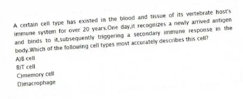 A certain cell type has existed in the blood and tissue of its vertebrate host's immune system for over 20 years.One day,it recognizes a newly arrived antigen and binds to it,subsequently triggering a secondary immune response in the body.Which of the following cell types most accurately describes this cell?
A)B cell
B)T cell
C)memory cell
D)macrophage