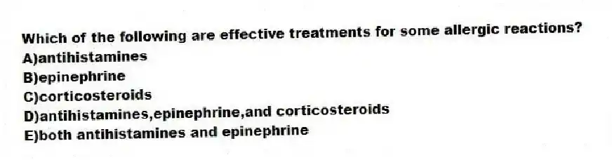Which of the following are effective treatments for some allergic reactions?
A)antihistamines
B)epinephrine
C)corticosteroids
D)antihistamines,epinephrine,and corticosteroids
E)both antihistamines and epinephrine