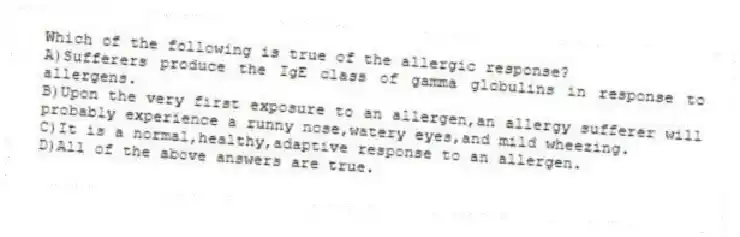 Which of the following is true of the allergic response?
A)Sufferers produce the IgE class of gamma globulins in response to allergens.
B)Upon the very first exposure to an allergen,an allergy sufferer will probably experience a runny nose,watery eyes,and mild wheezing.
C)It is a normal,healthy,adaptive response to an allergen.
D)All of the above answers are true.