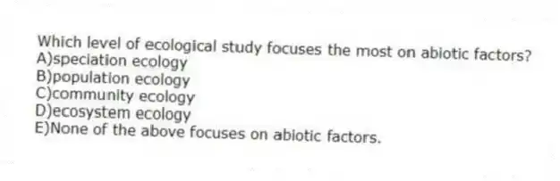 Which level of ecological study focuses the most on abiotic factors?
A)speciation ecology
B)population ecology
C)community ecology
D)ecosystem ecology
E)None of the above focuses on abiotic factors.