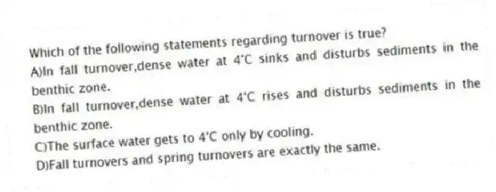 Which of the following statements regarding turnover is true?
A)In fall turnover,dense water at 4°C sinks and disturbs sediments in the benthic zone.
B)In fall turnover,dense water at 4°C rises and disturbs sediments in the benthic zone.
C)The surface water gets to 4°C only by cooling.
D)Fall turnovers and spring turnovers are exactly the same.