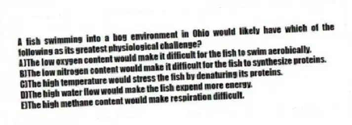 A fish swimming into a bog environment in Ohio would likely have which of the following as its greatest physiological challenge?
A)The low oxygen content would make it difficult for the fish to swim aerobically.
B)The low nitrogen content would make it difficult for the fish to synthesize proteins.
C)The high temperature would stress the fish by denaturing its proteins.
D)The high water flow would make the fish expend more energy.
E)The high methane content would make respiration difficult.