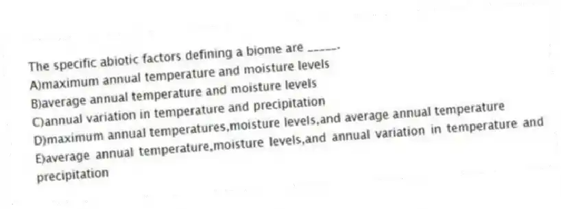 The specific abiotic factors defining a biome are _____.
A)maximum annual temperature and moisture levels
B)average annual temperature and moisture levels
C)annual variation in temperature and precipitation
D)maximum annual temperatures,moisture levels,and average annual temperature
E)average annual temperature,moisture levels,and annual variation in temperature and precipitation