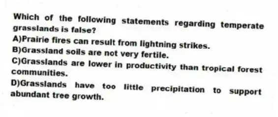 Which of the following statements regarding temperate grasslands is false?
A)Prairie fires can result from lightning strikes.
B)Grassland soils are not very fertile.
C)Grasslands are lower in productivity than tropical forest communities.
D)Grasslands have too little precipitation to support abundant tree growth.
