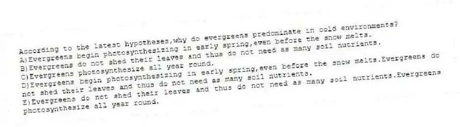 According to the latest hypotheses,why do evergreens predominate in cold environments?
A)Evergreens begin photosynthesizing in early spring,even before the snow melts.
B)Evergreens do not shed their leaves and thus do not need as many soil nutrients.
C)Evergreens photosynthesize all year round.
D)Evergreens begin photosynthesizing in early spring,even before the snow melts.Evergreens do not shed their leaves and thus do not need as many soil nutrients.
E)Evergreens do not shed their leaves and thus do not need as many soil nutrients.Evergreens photosynthesize all year round.