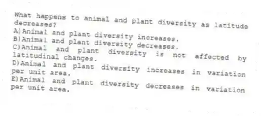 What happens to animal and plant diversity as latitude decreases?
A)Animal and plant diversity increases.
B)Animal and plant diversity decreases.
C)Animal and plant diversity is not affected by latitudinal changes.
D)Animal and plant diversity increases in variation per unit area.
E)Animal and plant diversity decreases in variation per unit area.