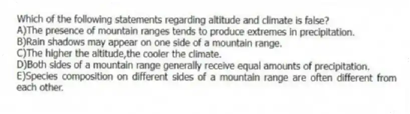 Which of the following statements regarding altitude and climate is false?
A)The presence of mountain ranges tends to produce extremes in precipitation.
B)Rain shadows may appear on one side of a mountain range.
C)The higher the altitude,the cooler the climate.
D)Both sides of a mountain range generally receive equal amounts of precipitation.
E)Species composition on different sides of a mountain range are often different from each other.
