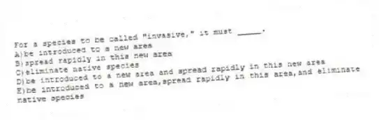 For a species to be called "invasive," it must _____.
A)be introduced to a new area
B)spread rapidly in this new area
C)eliminate native species
D)be introduced to a new area and spread rapidly in this new area
E)be introduced to a new area,spread rapidly in this area,and eliminate native species