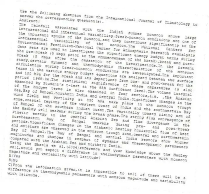 Use the following abstract from the International Journal of Climatology to answer the corresponding question(s).
Abstract:
The rainfall associated with the Indian summer monsoon shows large intraseasonal and interannual variability.Break-monsoon conditions are one of the important epochs of the monsoon,and they contribute significantly to the intraseasonal variability of the monsoon.The National Centers for Environmental Prediction-National Center for Atmospheric Research reanalysis data sets are used to investigate the significant energy budget terms during the pre-break (5 days prior to the commencement of the break),break and post-break (5 days after the cessation of the break)periods.In the present study,certain dynamic and thermodynamic characteristics of the monsoon circulation during break-monsoon conditions are investigated.The important terms in the various energy budget equations are analysed between the surface and 100 hPa for the break and its departures from pre- and post-break for the period 1968-96.The statistical significance of these departures is also examined by Student's t-test at the 95% confidence level.The volume integral of the budget terms is also examined in four sectors,i.e. ,the Arabian Sea,Bay of Bengal,northern India and central India.Significant changes in the wind field and vorticity at 850 hPa take place in the monsoon trough zone,coastal regions of the western coast of India and the southwestern Bay of Bengal of the southern Indian coast.The vertically upward rising arm of the Hadley cell weakens during the break phase.The strong flux convergence of kinetic energy in the central Arabian Sea and flux divergence in the northeastern Bay of Bengal weakens during pre- and post-break periods.Significant changes in the diabatic heating horizontal flux of heat and moisture are observed in the monsoon trough zone,central and northwestern Bay of Bengal.The Bay of Bengal and central India sectors show higher magnitudes and changes in respect of dynamic and thermodynamic parameters compared with the Arabian Sea and northern India.
-Using the Bhatla et al.(2004)reference and your knowledge about the Hadley cell,would you expect a difference in thermodynamic parameters with monsoon magnitude and variability with latitude?
A)Yes
B)No
C)From the information given,it is impossible to tell if there will be a difference in thermodynamic parameters with monsoon magnitude and variability with latitude.