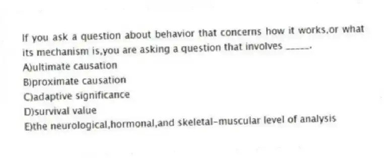 If you ask a question about behavior that concerns how it works,or what its mechanism is,you are asking a question that involves _____.
A)ultimate causation
B)proximate causation
C)adaptive significance
D)survival value
E)the neurological,hormonal,and skeletal-muscular level of analysis