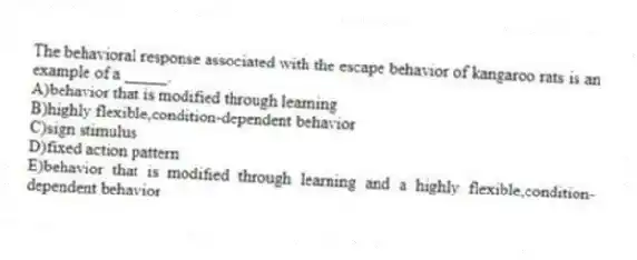 The behavioral response associated with the escape behavior of kangaroo rats is an example of a _____.
A)behavior that is modified through learning
B)highly flexible,condition-dependent behavior
C)sign stimulus
D)fixed action pattern
E)behavior that is modified through learning and a highly flexible,condition-dependent behavior