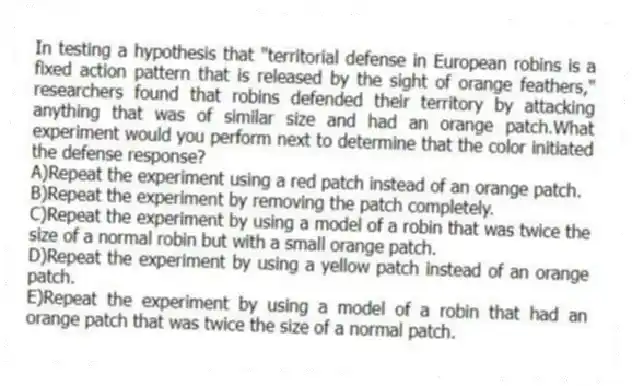 In testing a hypothesis that "territorial defense in European robins is a fixed action pattern that is released by the sight of orange feathers," researchers found that robins defended their territory by attacking anything that was of similar size and had an orange patch.What experiment would you perform next to determine that the color initiated the defense response?
A)Repeat the experiment using a red patch instead of an orange patch.
B)Repeat the experiment by removing the patch completely.
C)Repeat the experiment by using a model of a robin that was twice the size of a normal robin but with a small orange patch.
D)Repeat the experiment by using a yellow patch instead of an orange patch.
E)Repeat the experiment by using a model of a robin that had an orange patch that was twice the size of a normal patch.