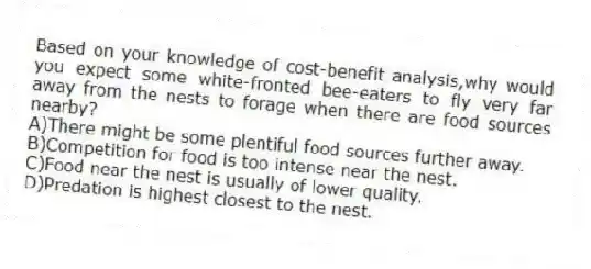Based on your knowledge of cost-benefit analysis,why would you expect some white-fronted bee-eaters to fly very far away from the nests to forage when there are food sources nearby?
A)There might be some plentiful food sources further away.
B)Competition for food is too intense near the nest.
C)Food near the nest is usually of lower quality.
D)Predation is highest closest to the nest.