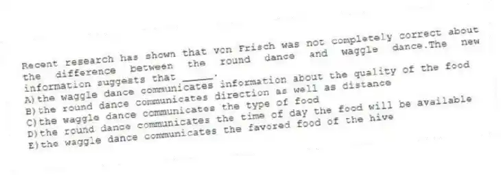 Recent research has shown that von Frisch was not completely correct about the difference between the round dance and waggle dance.The new information suggests that _____.
A)the waggle dance communicates information about the quality of the food
B)the round dance communicates direction as well as distance
C)the waggle dance communicates the type of food
D)the round dance communicates the time of day the food will be available
E)the waggle dance communicates the favored food of the hive
